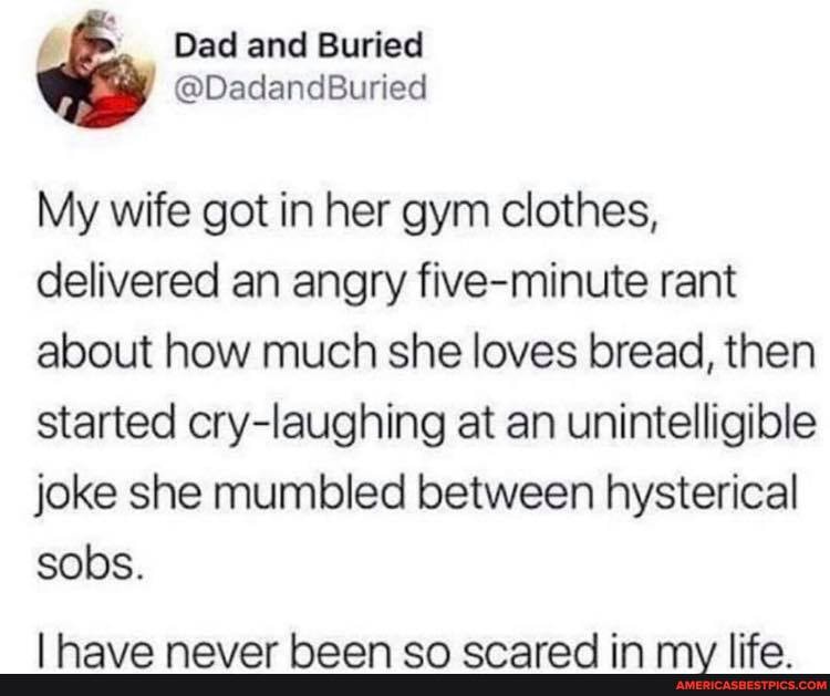 My wife got in her gym clothes, delivered an angry five-minute rant about how much she loves bread, then started cry-laughing at an unintelligible joke she mumbled between hysterical sobs.
