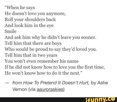 “When he says
He doesn’t love you anymore,
Roll your shoulders back
And look him in the eye
Smile
And ask him why he didn’t leave you sooner.
Tell him that (here are
boys
Who would be proud to say they‘d loved you.
Tell him that in two years
You won't even
remember his name
If he did not know how to love you the first time,
He won't know how to do it the next."
-
from How To Pretend It Doesn't Hurt, by Ashe
Vernon (via aauroraskies