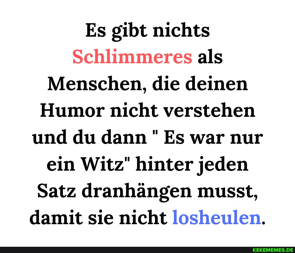 Es gibt nichts
Schlimmeres als
Menschen, die deinen
Humor nicht verstehen und du dann Es war nur ein Witz" hinter jeden
Satz dranhängen musst, damit sie nicht losheulen.