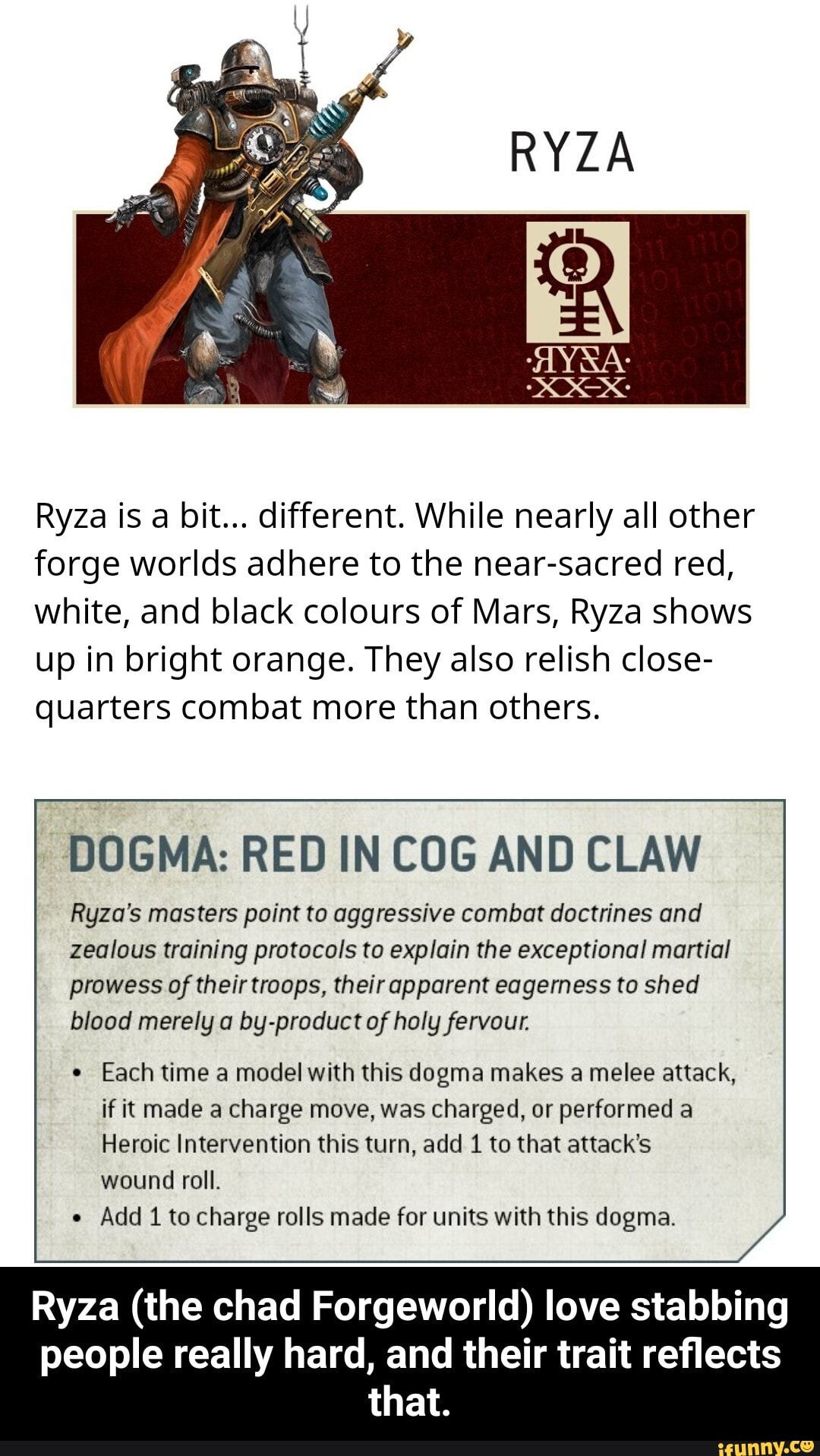Ryza is a bit... different. While nearly all other forge worlds adhere to the near-sacred red, white, and black colours of Mars, Ryza shows up in bright orange. They also relish close- quarters combat more than others.
DOGMA: RED IN COG AND CLAW
Ryza's masters point to aggressive combat doctrines and zealous training protocols to explain the exceptional martial prowess of their troops, their apparent eagerness to shed blood merely a by-product of holy fervour.
Each time a model with this dogma makes a melee attack, if it made a charge move, was charged, or performed a
Heroic Intervention this turn, add 1 to that attack's wound roll.
Add 1 to charge rolls made for units with this dogma.
Ryza (the chad Forgeworld) love stabbing people really hard, and their trait reflects that. - Ryza (the chad Forgeworld) love stabbing people really hard, and their trait reflects that.