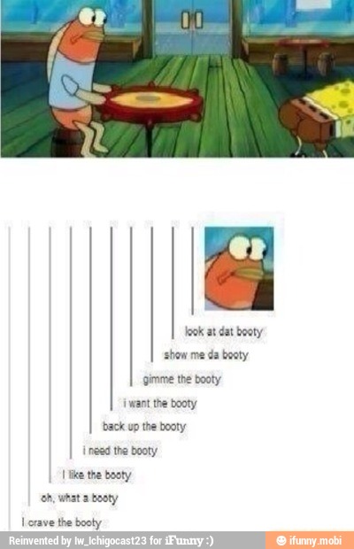 at booty
show me da booty
gimme the booty
{want the booty
back up the booty
I inca tha booty
Like the booty
ah, what 2 booty