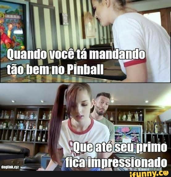 Quando vecê tá marilanio tão hem no Pinball
MM
Que aié seu primo fica impressivnado