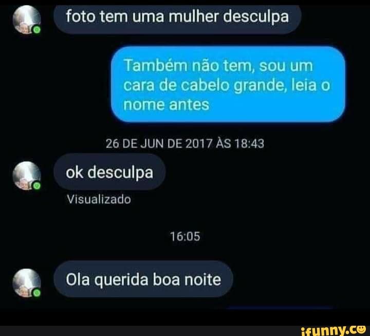 foto tem uma mulher desculpa
Também não tem, sou um
cara de cabelo grande, leia o nome antes
26 DE JUN DE 2017 ÀS
ok desculpa
Visualizado
Ola querida boa noite