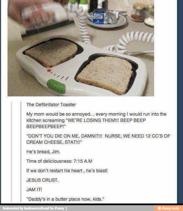 The Defibrillator Toaster
My mom would be soannoyed... every morning I would run into the
kitchen screaming "WE'RE LOSING THEM!!! BEEP BEEP
"DON'T YOU DIE ON ME, DAMNITI!! NURSE, WE NEED 12 CC'S OF
CREAM CHEESE, STATI!"
He's bread, Jim.
Time of deliciousness: 7:15 AM
if we don't restart his heart
he's toast!
JESUS CRUST.
JAM ITE
"Daddy's in a butter place now, kids."