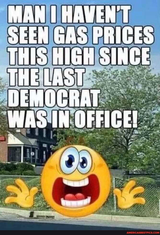 MAN HAVEN'T SEEN GAS PRICES THIS HIGH SINCE THE LAST DEMOCRAT
WAS IN OFFICE!