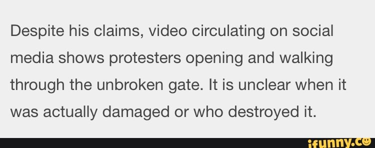 Despite his claims, video circulating on social
media shows protesters opening and walking
through the unbroken gate. It is unclear when it
was actually damaged or who destroyed it.
