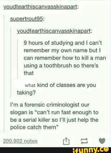 9 hours 01 studying and I can't
remember my own name but I
using a toothbrush so there‘s
that
what kind of classes are you
taking?
I'm a Vorensic criminologist our
slogan Is “can'l mn fast enough to
be a serial killer so l'II just help the
police them"