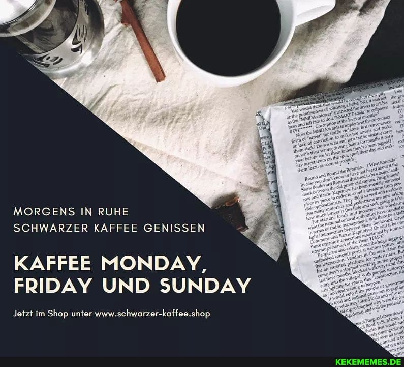 MORGENS IN RUHE SCHWARZER KAFFEE GENISSEN
KAFFEE MONDAY,
FRIDAY UND SUNDAY
Jetzt im Shop unter www.schwarzer-kaffee.shop