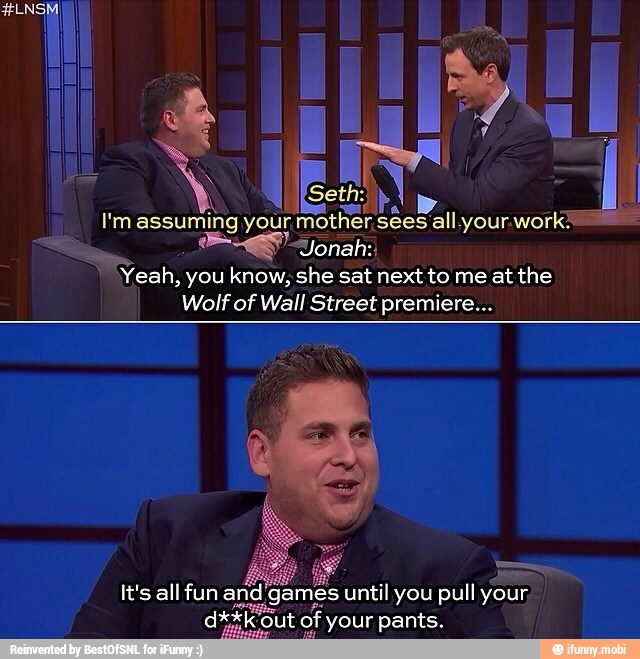 I'm assuming your mother sees all your. work
7 Jonah:
Yeah,
you know, she sat next to me at the
Wolf of Wall Street premiere...
It's all fun an mes until you pull your,
ARF Ot out of your pants.