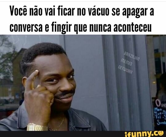 Você não vai ficar no vácuo se apagar a
conversa e fingir que nunca aconteceu