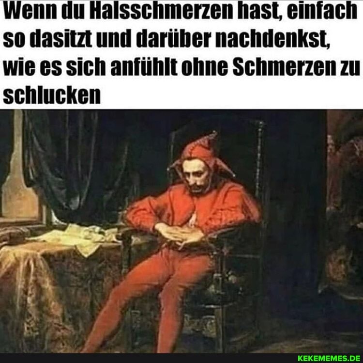 Wenn du Halsschmerzen hast, einfach so dasitzt und darüber nachdenkst,
wie es sich anfühlt ohne Schmerzen zu schlucken
