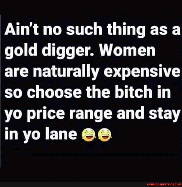 Ain't no such thing as a gold digger. Women are naturally expensive so choose the bitch in yo price range and stay in yo lane
