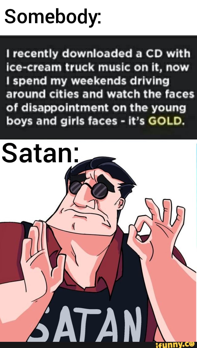Somebody:
I recently downloaded a CD with
ice-cream truck music on it, now
I spend my weekends driving
around cities and watch the faces
of disappointment on the young
boys and girls faces it's GOLD.