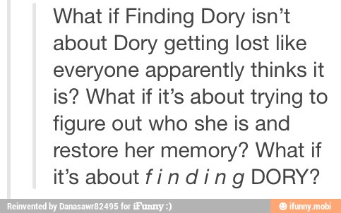 What if Finding Dory isn't
about Dory getting lost like
everyone apparently thinks it
is? What if it's about trying to
figure out who she is and
restore her memory? What if
it's about fin ding DORY?
