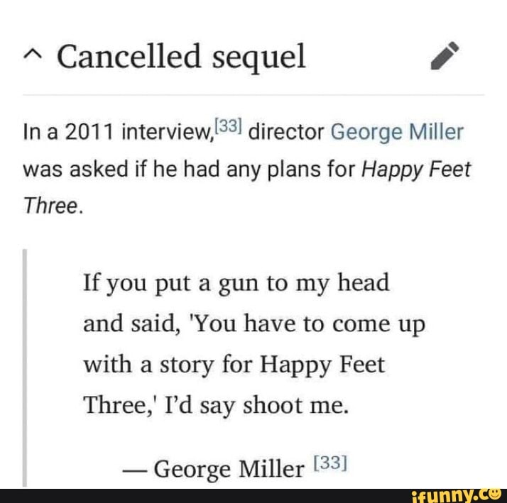 Cancelled sequel
In a 2011 interview, director George Miller was asked if he had any plans for Happy Feet
Three.
If you put a gun to my head and said, 'You have to come up with a story for Happy Feet
Three,' I'd say shoot me.
- George Miller