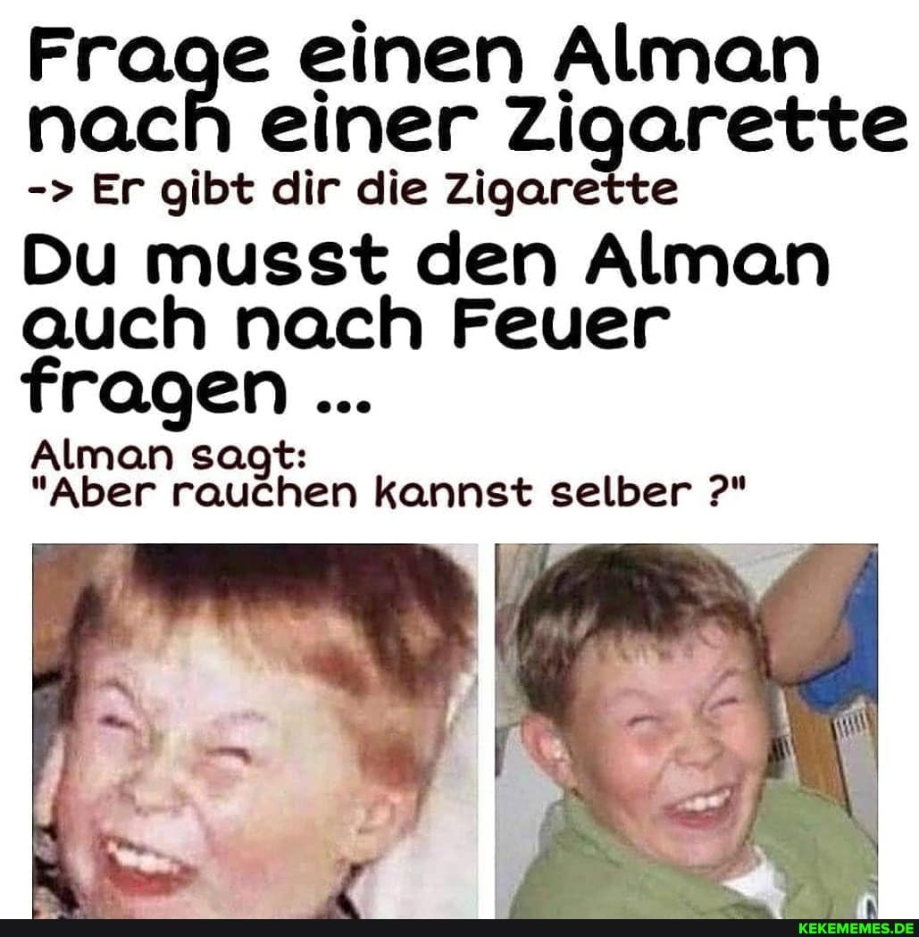 Frage einen Alman nach einer Zigarette
Er gibt dir die Zigarette
Du musst den Alman auch nach Feuer fragen
Alman sagt:
"Aber rauchen kannst selber