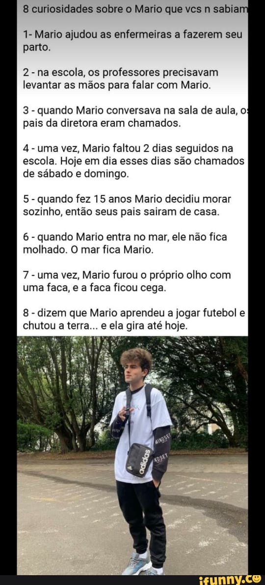8 curiosidades sobre o Mario que vcs n sabia
1- Mario ajudou as enfermeiras a fazerem seu
parto.
2
na
escola, os
professores precisavam
levantar as mãos para falar com Mario.
3
quando Mario conversava na sala de aula, o
pais da diretora eram chamados.
4
uma vez, Mario faltou 2 dias seguidos na
escola. Hoje em dia esses dias são chamados
de sábado e domingo.
5
quando fez 15 anos Mario decidiu morar
sozinho, então seus pais sairam de casa.
6
quando Mario entra no mar, ele não fica
molhado. O mar fica Mario.
7
uma vez, Mario furou o próprio olho com
uma faca, e a faca ficou cega.
8
dizem que Mario aprendeu a jogar futebol e
chutou a terra... e ela gira até hoje.
4
