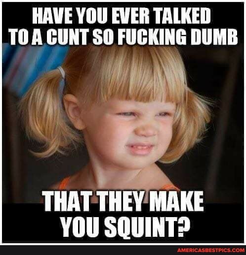 HAVE YOU EWER TALKED TO CUNT SO FUCKING DUMB
THAT THEY MAKE YOU SQUINT?