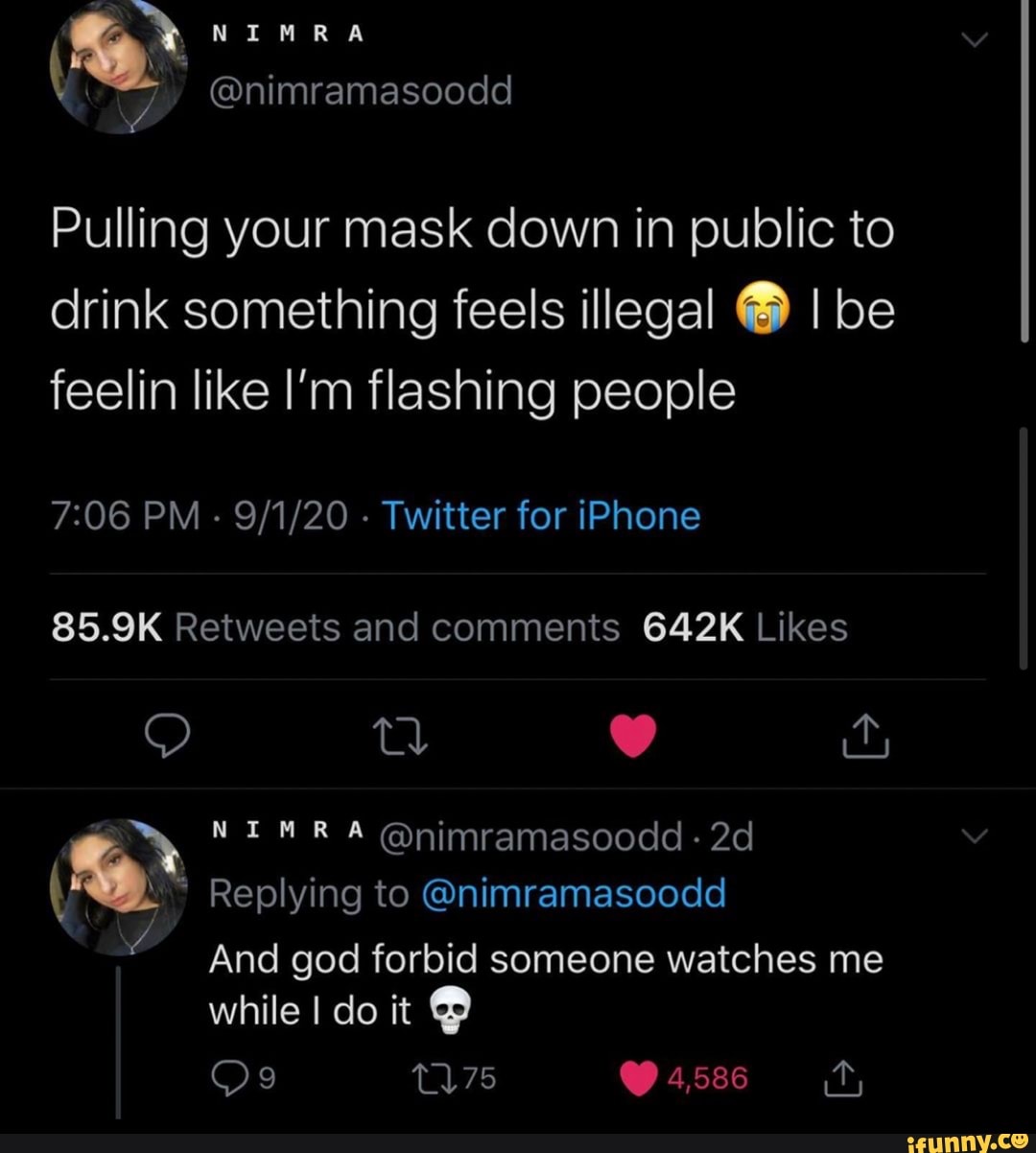 NIM RA
Pulling your mask down in public to drink something feels illegal I be feelin like I'm flashing people
PM - - Twitter for iPhone
@nimramasoodd -
Replying to @nimramasoodd
And god forbid someone watches me
while I clo it
Os 4,586