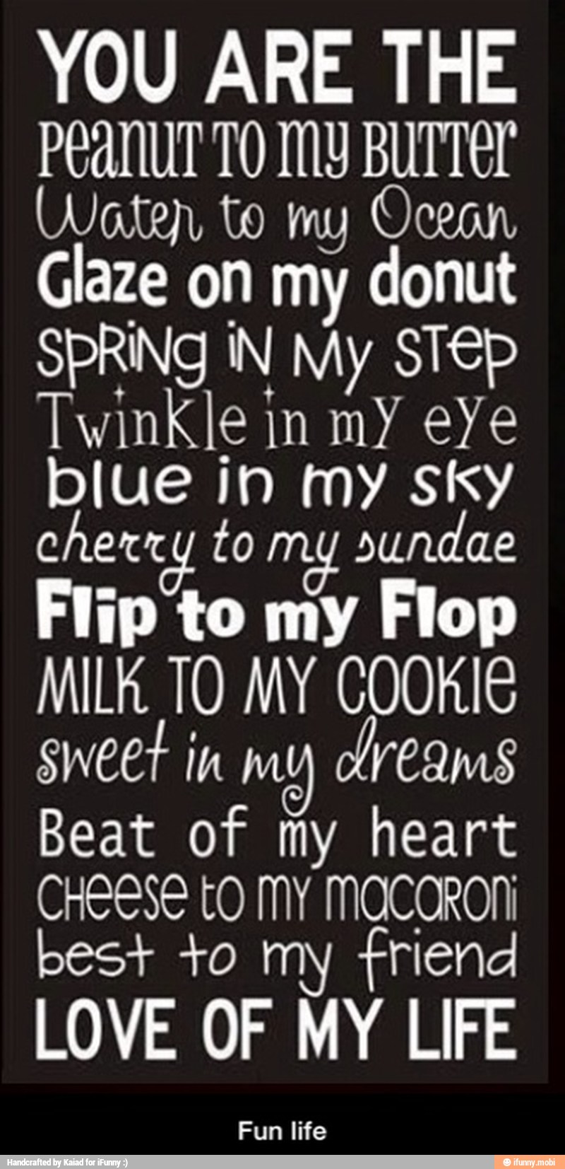 YOU ARE THE
PEANUT TO MY BUTTEL
Waten to my Ocean
Glaze on my donut
SPRING IN My STEP
Twinkle in my eYe
blue in my sky
cherr 4 to my sundae
Flip to my Flop
MILK TO MY COOKIE
sweet in my dreams
Beat of my heart
CHEESE LO MY MOCCRONI
best +0 my friend
LOVE OF MY LIFE - Fun life