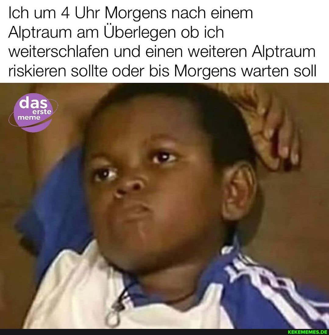 Ich um 4 Uhr Morgens nach einem
Alptraum am Überlegen ob ich
weiterschlafen und einen weiteren Alptraum riskieren sollte oder bis Morgens warten soll
das
erste
meme