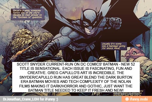 SCOTT SNYDER CURRENT-RUN ON DC COMICS' BATMAN
NEW 52
TITLE IS SENSATIONAL. EACH ISSUE IS FASCINATING, FUN AND
CREATIVE. GREG CAPULLO'S ART IS INCREDIBLE. THE
SNYDER/CAPULLO RUN HAS GREAT BLEND THE DARK BURTON
ERA BATMAN MOVIES AND TECH COMPLEXITY OF THE NOLAN
FILMS MAKING IT DARK/HORROR AND GOTHIC, JUST WANT THE
BATMAN TITLE NEEDED TO KEEP IT FRESH AND NEW!