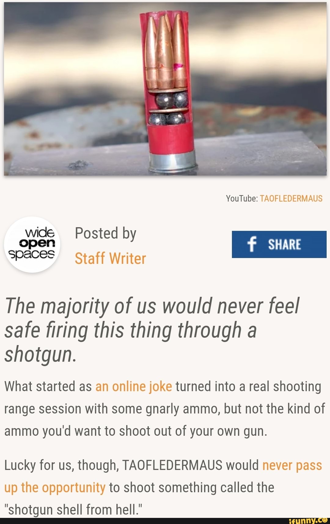 wide Posted by
f
The majority of us would never feel
safe firing this thing through a
shotgun.
What started as an online joke turned into a real shooting
range session with some gnarly ammo, but not the kind of
ammo you'd want to shoot out of your own gun.
Lucky for us, though, TAOFLEDERMAUS would never pass
up the opportunity to shoot something called the
"shotgun shell from hell."