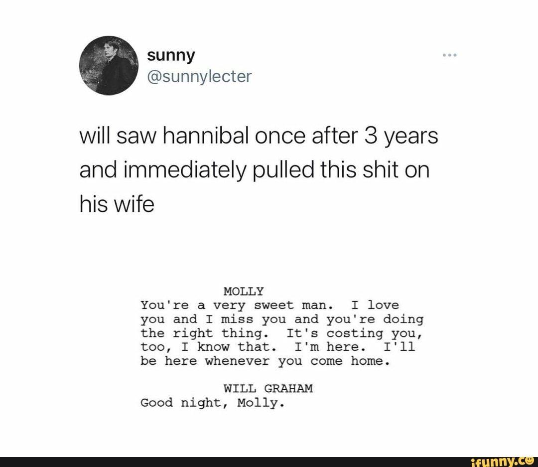 GA sunny
@sunnylecter
will saw hannibal once after 3 years and immediately pulled this shit on his wife
MOLLY You're a very sweet man. I love you and I miss you and you're doing the right thing. It's costing you, too, I know that. I'm here. I'll be here whenever you come home.
WILL GRAHAM Good night, Molly.