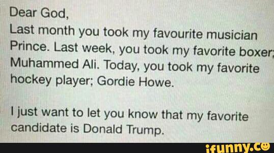 Dear God,
Last month you took my favourite musician
Prince. Last week. you took my favorite boxer;
Muhammed Ali. Today, you took my favorite
hockey player; Gordie Howe.
ljust want to let you know that my favorite
candidate is Donald Trump.