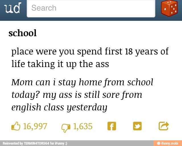 o school
place were you spend first 18 years of
life taking it up the ass
Mom can i stay home from school
today? my ass is still sore from
english class yesterday