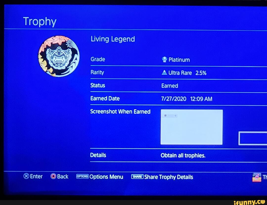 Living Legend
Grade Platinum
Rarity A Ultra Rare 2.5%
Status Earned
Earned Date AM
Screenshot When Earned
Details Obtain all trophies.
OBack Options Menu Share Trophy Details TI