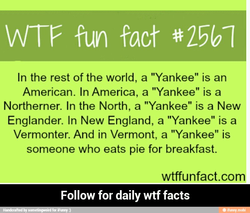 In the rest of the world, a "Yankee" is an
American. In America, a "Yankee" is a
Northerner. In the North, a "Yankee" is a New
Englander. In New England, a "Yankee" is a
Vermonter. And in Vermont, a "Yankee" is
someone who eats pie for breakfast.
wtffunfact.com
Follow for daily wtf facts - Follow for daily wtf facts
