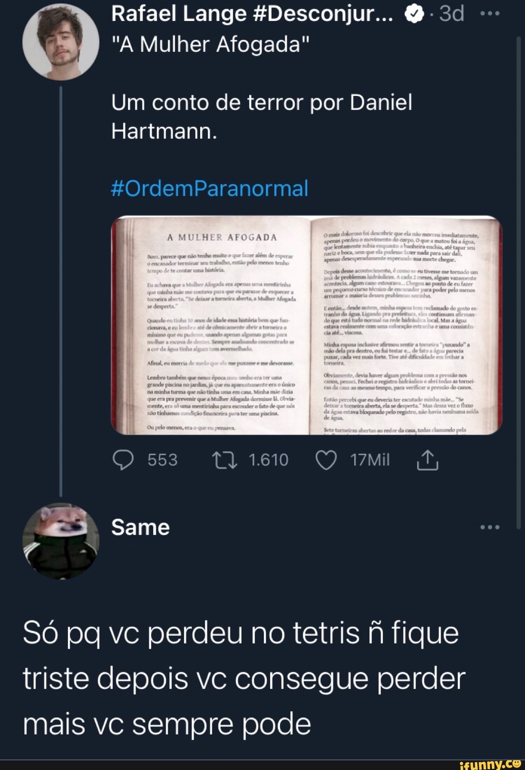 Rafael Lange &Desconjur.. D-3d
"A Mulher Afogada"
Um conto de terror por Daniel
Harimann.
FOrdemParanormal
A MULHER AFOGADA
553
- Same
Só pa vc perdeu no tetris fique triste depois vc consegue perder mais vc sempre pode
