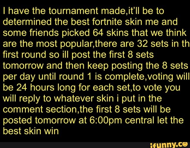 I have the tournament made, it'll be to
determined the best fortnite skin me and
some friends picked 64 skins that we think
are the most popular,there are 32 sets in th
first round so ill post the first 8 sets
tomorrow and then keep posting the 8 sets
per day until round 1 is complete,voting will
be 24 hours long for each set,to vote you
will reply to whatever skin i put in the
comment section,the first 8 sets will be
posted tomorrow at 6:00pm central let the
best skin win