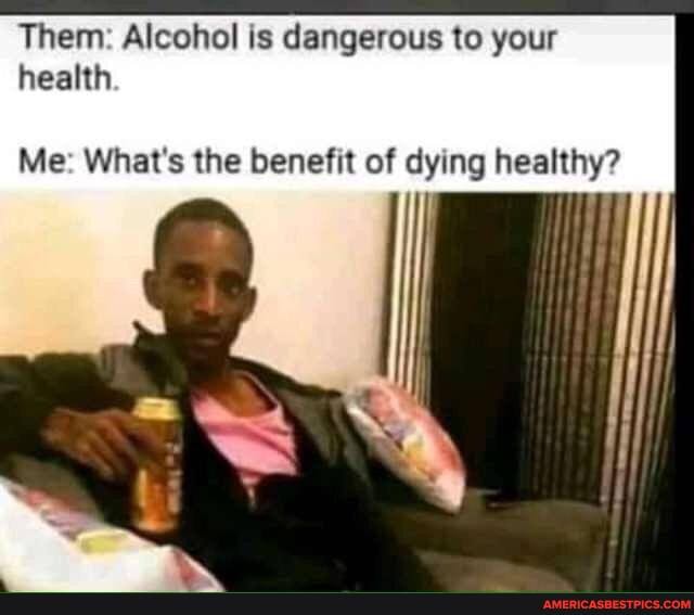 Them: Alcohol is dangerous to your health
Me: What's the benefit of dying healthy?