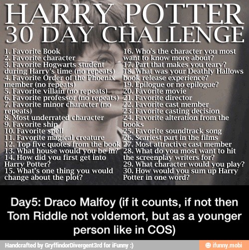 house would you
14: How did you first get into
Harry
Potter? 29, What character would you play?
15. What's one thing you would
30, How would you sum up Harry
change about the plot? Potter in one word?
Day5: Draco Malfoy (if it counts, if not then
Tom Riddle not voldemort, but as a younger
person like in COS) - Day5: Draco Malfoy (if it counts, if not then Tom Riddle not voldemort, but as a younger person like in COS)