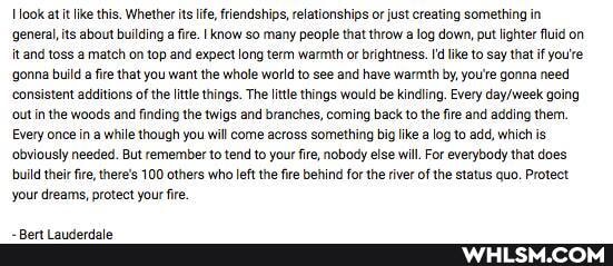 ook atit like this. Whether its life, friendships, relationships or just creating something in
'general, its about building a fire. I know so many people that throw log down, put lighter fluid on it and toss a match on top and expect long term warmth or brightness. 'd like to say that if you're gonna build fire that you want the whole world to see and have warmth by, you'e gonna need consistent additions of the litte things. The Iittle things would be kindling. Every going
'out in the woods and finding the twigs and branches, coming back to the fire and adding them,
Every once in while though you will come across something big like a log to add, which is obviously needed. But remember to tend to your fire, nobody else will. For everybody that does build their fire, there's 100 others who left the fire behind for the river of the status quo. Protect your dreams, protect your fire.