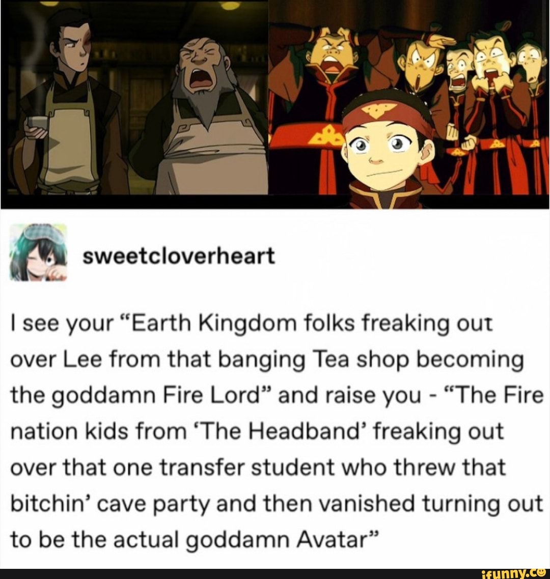 I see your "Earth Kingdom folks freaking out
over Lee from that banging Tea shop becoming
the goddamn Fire Lord" and raise you "The Fire
nation kids from 'The Headband' freaking out
over that one transfer student who threw that
bitchin' cave party and then vanished turning out
to be the actual goddamn Avatar"
