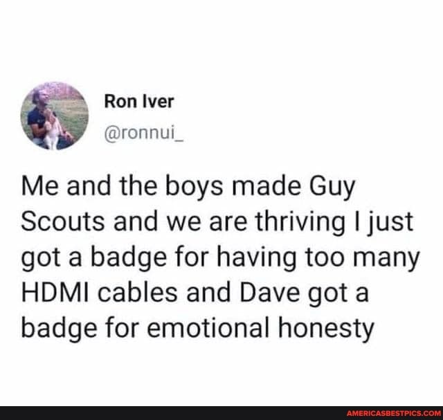 Me and the boys made Guy
Scouts and we are thriving I just got a badge for having too many
HDMI cables and Dave got a badge for emotional honesty