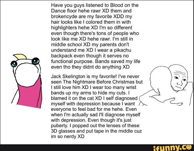 mgnngmers hehe xn I'm so dlfferent
even mough (here's Ions ov people who
Nock hke me xn hehe (awr. I'm sun in
middIe school xn my parents don't
understand me XD I wear a pikachu
backpack even though II serves no
IuncIIonaI purpose. Bands saved my life
even tho they didnt do anylhmg XD
Jack Skellnglun »s my lavorrte' I've never
seen The Nightmare Before Christmas but
I sun one him x0 I wearIoo many wrist
hands up my arms Io hide my cuts I
blamed u on me cat xo I $ve diagnosed
mysewath depression because I want
everyone Io feel bad for me hehe Even
when I'm acmaIIy sad rn magnose myself
mn depressmn Even lhough .rs just
puberty. I popped out me lenses loese
30 glasses and put tape m Ihe Huddle cuz
im so nerdy XD