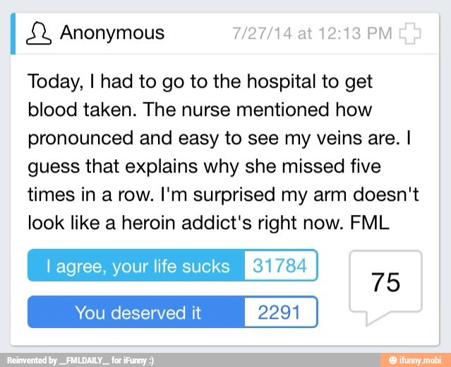 I &2, Anonymous 7/27/14 at 12:13 PM
Today, I had to go to the hospital to get
blood taken. The nurse mentioned how
pronounced and easy to see my veins are. I
guess that explains why she missed five
times in a row. I'm surprised my arm doesn't
look like a heroin addict's right now. FML
l agree, your life sucks 31784
75
You deserved it 2291