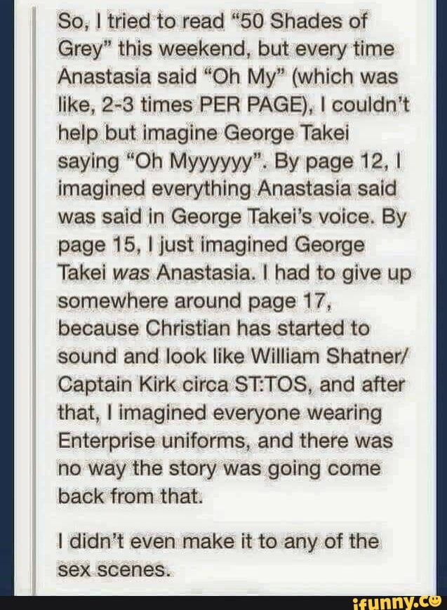 So, I tried to read "50 Shades of
Grey" this weekend, but every time
Anastasia said "Oh My" (which was
like, 2-3 times PER PAGE), I couldn't
help but imagine George Takei
saying "Oh Myyyyyy". By page 12, I
imagined everything Anastasia said
was said in George Takei's voice. By
page 15, I just imagined George
Takei was Anastasia. I had to give up
somewhere around page 17,
because Christian has started to
sound and look like William Shatner/
Captain Kirk circa ST:TOS, and after
that, I imagined everyone wearing
Enterprise uniforms, and there was
no way the story was going come
back from that.
I didn't even make it to any of the
sex scenes.