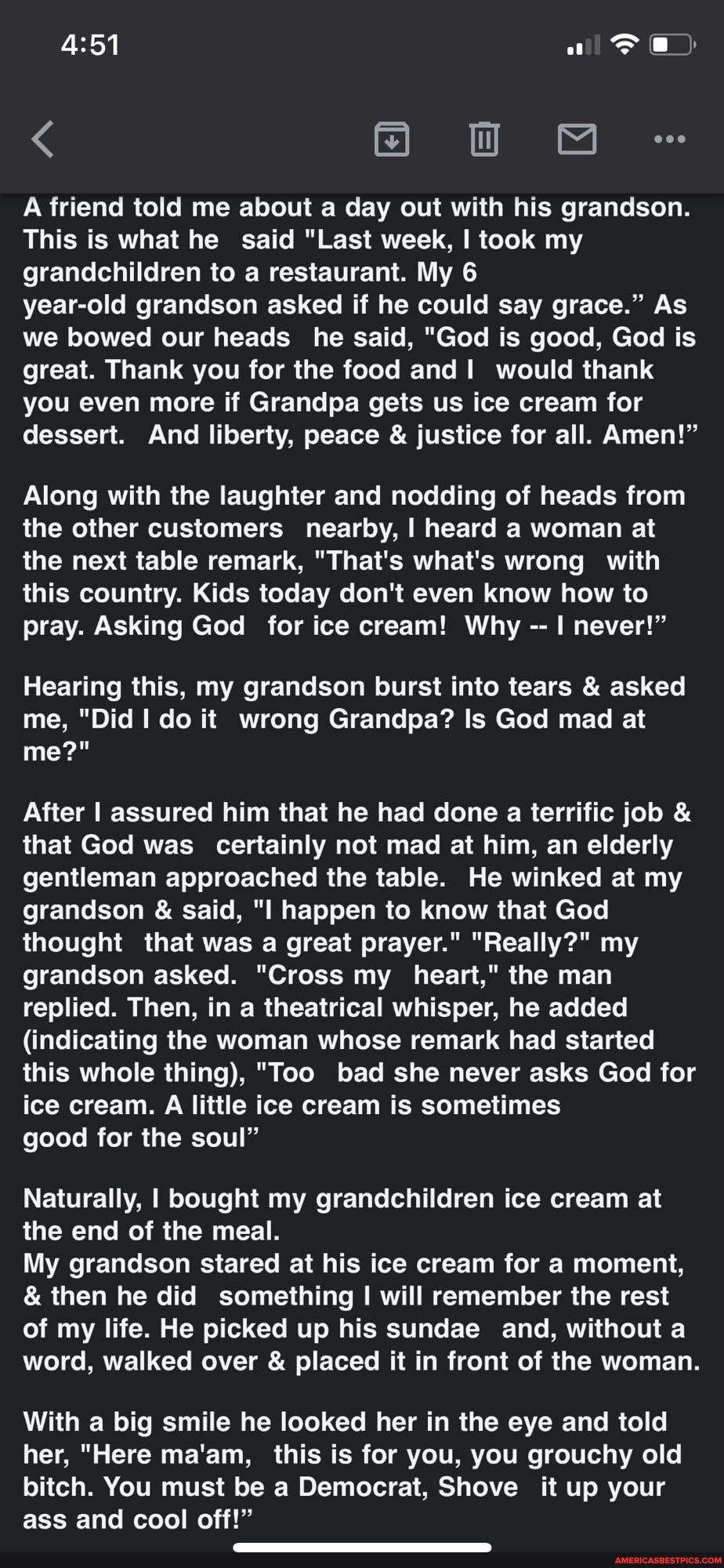 ww
A friend told me about a day out with his grandson.
This is what he said "Last week, I took my grandchildren to a restaurant. My 6
year-old grandson asked if he could say grace." As we bowed our heads he said, "God is good, God is great. Thank you for the food and would thank you even more if Grandpa gets us ice cream for dessert. And liberty, peace & justice for all. Amen!"
Along with the laughter and nodding of heads from the other customers nearby, I heard a woman at the next table remark, "That's what's wrong with this country. Kids today don't even know how to pray. Asking God for ice cream! Why never!"
Hearing this, my grandson burst into tears & asked me, "Did do it wrong Grandpa? Is God mad at me?"
After I assured him that he had done a terrific job & that God was _ certainly not mad at him, an elderly gentleman approached the table. He winked at my grandson & said, "I happen to know that God thought that was a great prayer." "Really?" my grandson asked. "Cross my heart," the man replied. Then, in a theatrical whisper, he added
(indicating the woman whose remark had started this whole thing), "Too bad she never asks God for ice cream. A little ice cream is sometimes
good for the soul"
Naturally, I bought my grandchildren ice cream at the end of the meal.
My grandson stared at his ice cream for a moment,
& then he did something I will remember the rest of my life. He picked up his sundae and, without a word, walked over & placed it in front of the woman.
With a big smile he looked her in the eye and told her, "Here ma'am, this is for you, you grouchy old bitch. You must be a Democrat, Shove it up your ass and cool off!"