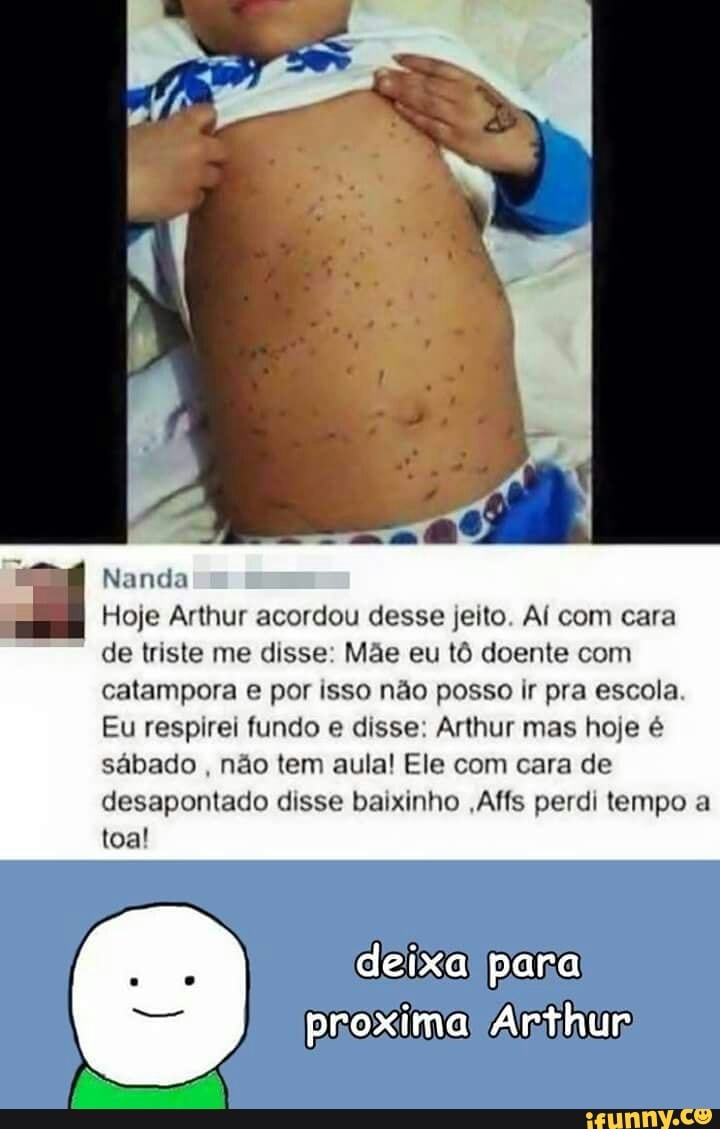 Nanda I
Hoje Arthur acordou desse jeito. AÍ com cara
de triste me disse: Mãe eu tô doente com
catampora e por isso não posso ir pra escola
Eu respirei fundo e disse: Arthur mas hoje é
sábado
não tem aula! Ele com cara de
desapontado disse baixinho ,Affs perdi tempo a
toa!
proximal Arthur
