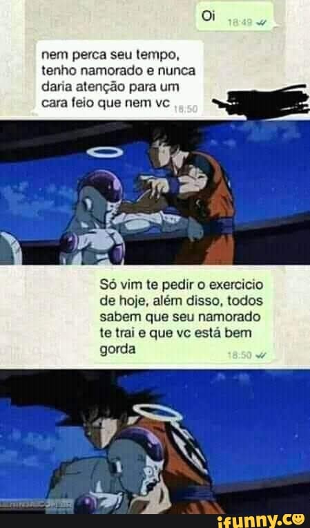 Oi
nem perca seu tempo, tenho namorado e nunca daria atenção para um cara feio que nem vc
So vim te pedir o exercicio de hoje, além disso, todos sabem que seu namorado te trai e que vc está bem gorda