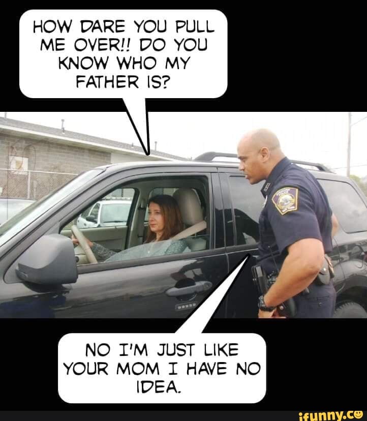 HOW DARE YOU PULL ME OVER!! DO YOU KNOW WHO MY FATHER IS?
NO I'M JUST LIKE YOUR MOM TI HAVE NO IDEA.
