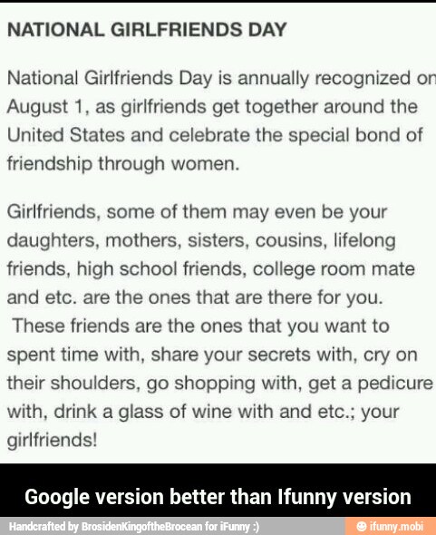 NATIONAL GIRLFRIENDS DAY
National Girlfriends Day is annually recognized or
August 1, as girlfriends get together around the
United States and celebrate the special bond of
friendship through women.
Girlfriends, some of them may even be your
daughters, mothers, sisters, cousins, lifelong
friends, high school friends, college room mate
and etc. are the ones that are there for you.
These friends are the ones that you want to
spent time with, share your secrets with, cry on
their shoulders, go shopping with, get a pedicure
with, drink a glass of wine with and etc.; your
girlfriends!
Google version better than Ifunny version - Google version better than Ifunny version