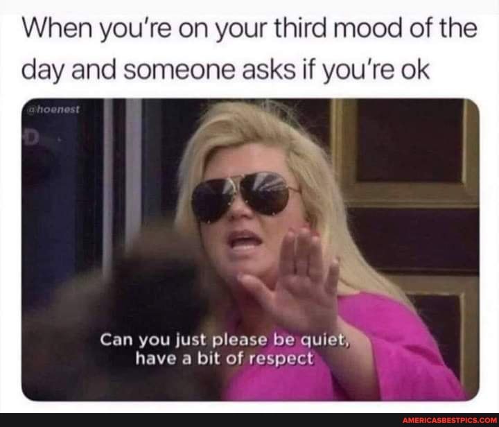 When you're on your third mood of the day and someone asks if you're ok
Can you just please be quiet, have a bit of respect
