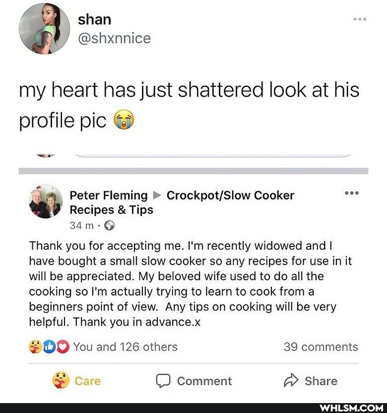 my heart has just shattered look at his profile pic
Peter Fleming Cooker
Recipes & Tips
Thank you for accepting me. I'm recently widowed and I have bought a small slow cooker so any recipes for use in it will be appreciated. My beloved wife used to do all the cooking so I'm actually trying to learn to cook from a beginners point of view. Any tips on cooking will be very helpful. Thank you in advance.x
@OO You and 126 others 39 comments
Care comment @ Share