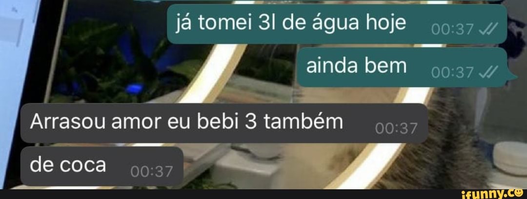já tomei de água hoje
ainda bem
Arrasou amor eu bebi 3 também
de coca /